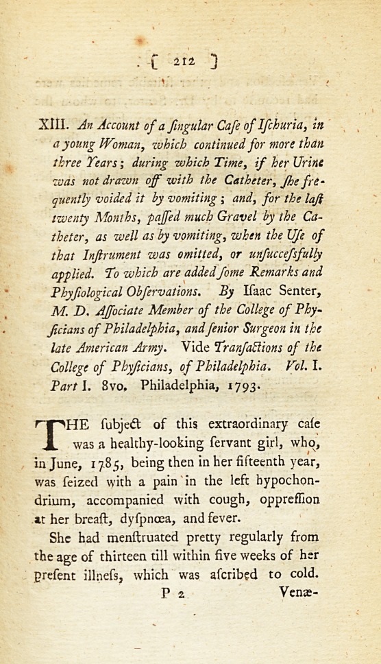 An Account of a Singular Case of Ischuria, in a Young Woman, Which Continued for More Than Three Years; during Which Time, If Her Urine Was Not Drawn off with the Catheter, She Frequently Voided It by Vomiting; and, for the Last Twenty Months, Passed Much Gravel by the Catheter, as Well as by Vomiting, When the Use of That Instrument Was Omitted, or Unsuccessfully Applied. To Which Are Added Some Remarks and Physiological Observations: Vide <i>Transactions of the College of Physicians, of Philadelphia</i>.