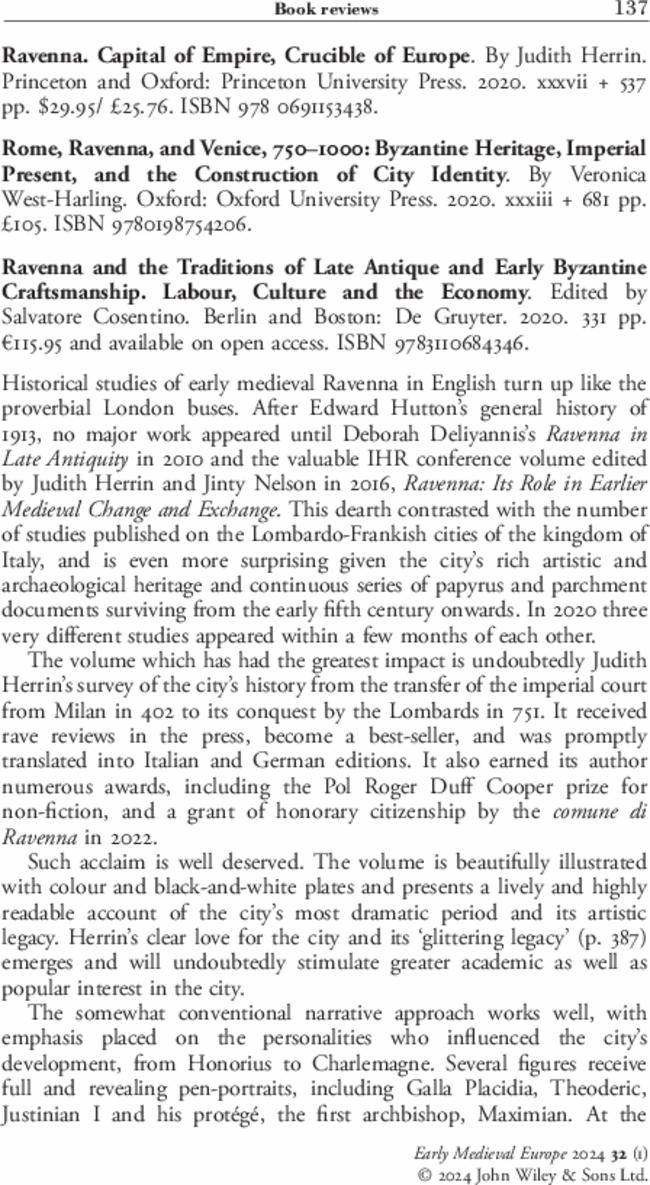 Ravenna. Capital of Empire, Crucible of Europe. By  Judith Herrin. Princeton and Oxford: Princeton University Press.  2020. xxxvii + 537 pp. $29.95/ £25.76. ISBN 978 0691153438.
       Rome, Ravenna, and Venice, 750–1000: Byzantine Heritage, Imperial Present, and the Construction of City Identity. By  Veronica West-Harling. Oxford: Oxford University Press.  2020. xxxiii + 681 pp. £105. ISBN 9780198754206.
       Ravenna and the Traditions of Late Antique and Early Byzantine Craftsmanship. Labour, Culture and the Economy. Edited by  Salvatore Cosentino. Berlin and Boston: De Gruyter.  2020. 331 pp. €115.95 and available on open access. ISBN 9783110684346.