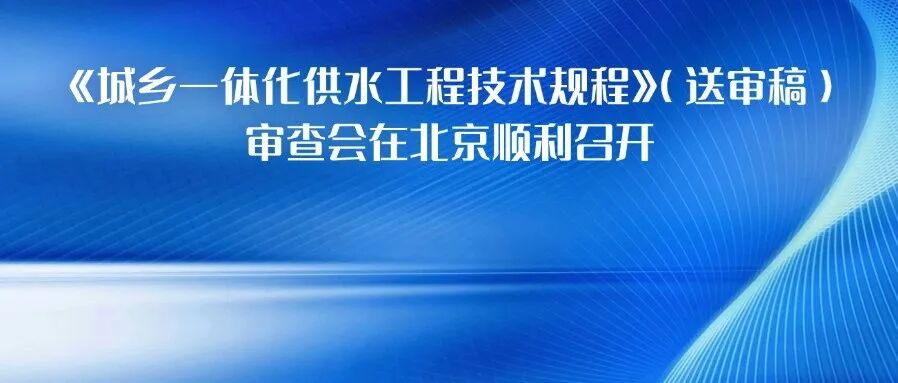 给水排水 |《城乡一体化供水工程技术规程》（送审稿）审查会在北京顺利召开