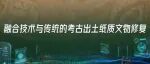 新科技浪潮中的世界考古与社会文明｜融合技术与传统的考古出土纸质文物修复